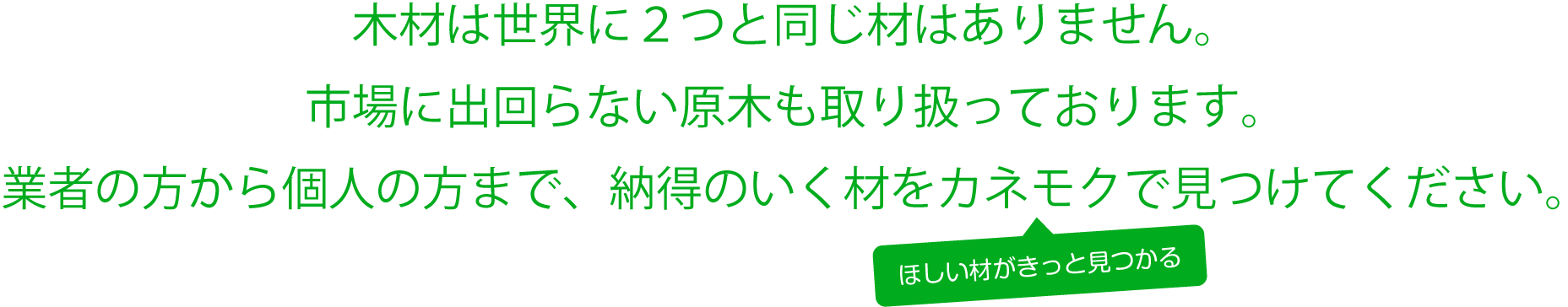 木材は世界に２つと同じ材はありません。市場に出回らない原木も取り扱っております。業者の方から個人の方まで、納得のいく木材卸・販売のカネモクをご利用下さい。